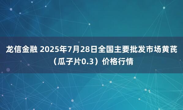 龙信金融 2025年7月28日全国主要批发市场黄芪（瓜子片0.3）价格行情