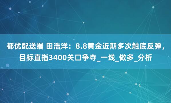 都优配送端 田浩洋：8.8黄金近期多次触底反弹，目标直指3400关口争夺_一线_做多_分析