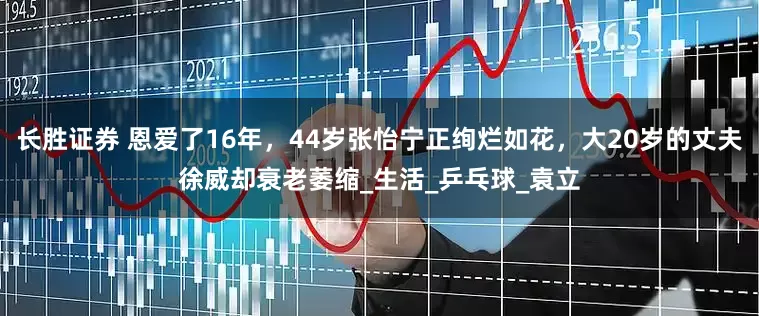 长胜证券 恩爱了16年，44岁张怡宁正绚烂如花，大20岁的丈夫徐威却衰老萎缩_生活_乒乓球_袁立