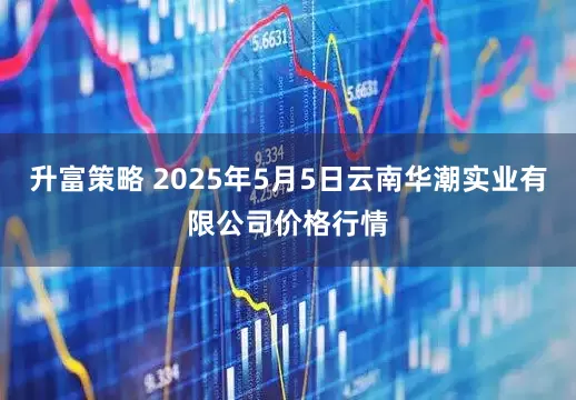 升富策略 2025年5月5日云南华潮实业有限公司价格行情