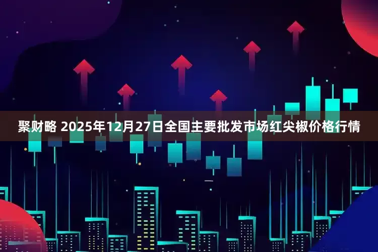 聚财略 2025年12月27日全国主要批发市场红尖椒价格行情