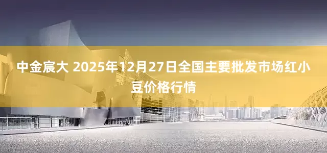 中金宸大 2025年12月27日全国主要批发市场红小豆价格行情