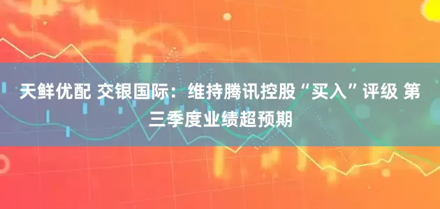 天鲜优配 交银国际：维持腾讯控股“买入”评级 第三季度业绩超预期