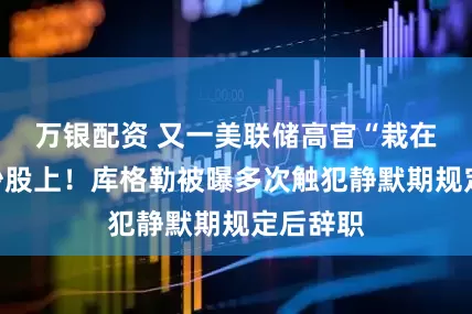 万银配资 又一美联储高官“栽在”违规炒股上！库格勒被曝多次触犯静默期规定后辞职